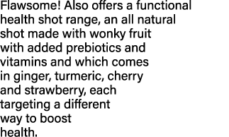 Flawsome  Also offers a functional health shot range, an all natural shot made with wonky fruit with added prebiotics   