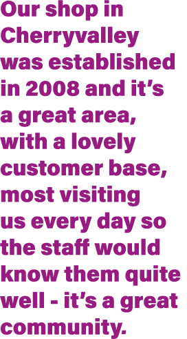 Our shop in Cherryvalley was established in 2008 and it s a great area, with a lovely customer base, most visiting us   
