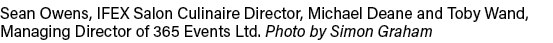 Sean Owens, IFEX Salon Culinaire Director, Michael Deane and Toby Wand, Managing Director of 365 Events Ltd  Photo by   