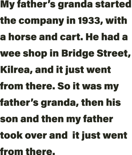 My father s granda started the company in 1933, with a horse and cart  He had a wee shop in Bridge Street, Kilrea, an   