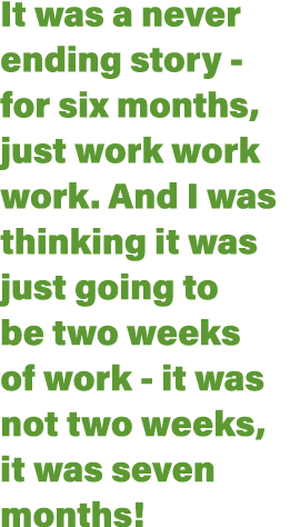It was a never ending story - for six months, just work work work  And I was thinking it was just going to be two wee   