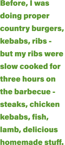 Before, I was doing proper country burgers, kebabs, ribs - but my ribs were slow cooked for three hours on the barbec   