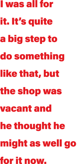 I was all for it  It s quite a big step to do something like that, but the shop was vacant and he thought he might as   