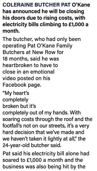 Coleraine butcher Pat O Kane has announced he will be closing his doors due to rising costs, with electricity bills c   