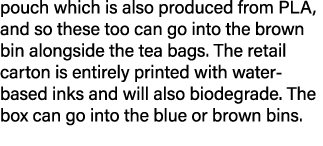 pouch which is also produced from PLA, and so these too can go into the brown bin alongside the tea bags  The retail    