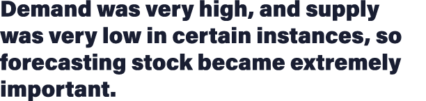 Demand was very high, and supply was very low in certain instances, so forecasting stock became extremely important 