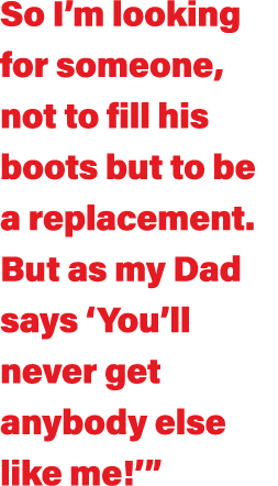 So I m looking for someone, not to fill his boots but to be a replacement  But as my Dad says  You ll never get anybo   