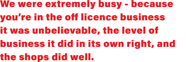 We were extremely busy - because you re in the off licence business it was unbelievable, the level of business it did   