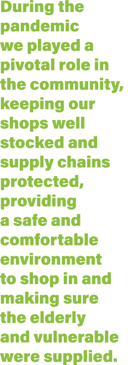 During the pandemic we played a pivotal role in the community, keeping our shops well stocked and supply chains prote   