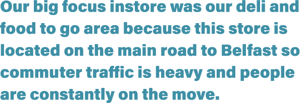Our big focus instore was our deli and food to go area because this store is located on the main road to Belfast so c   