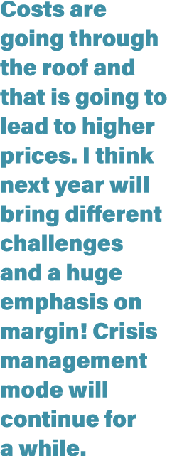 Costs are going through the roof and that is going to lead to higher prices  I think next year will bring different c   