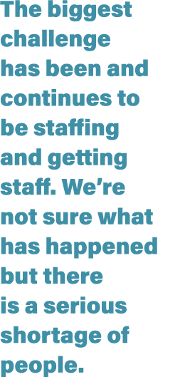 The biggest challenge has been and continues to be staffing and getting staff  We re not sure what has happened but t   