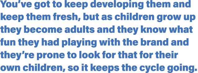 You ve got to keep developing them and keep them fresh, but as children grow up they become adults and they know what   