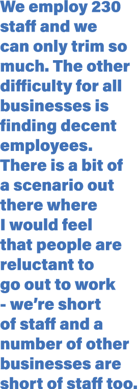 We employ 230 staff and we can only trim so much  The other difficulty for all businesses is finding decent employees   