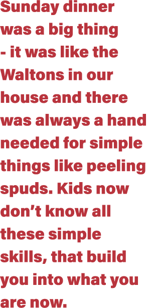 Sunday dinner was a big thing - it was like the Waltons in our house and there was always a hand needed for simple th   