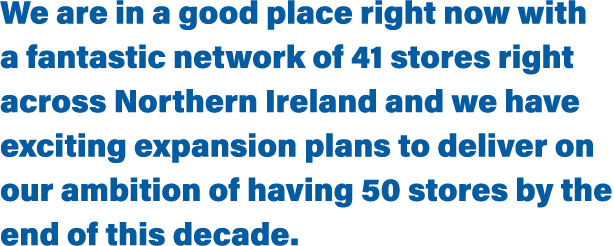 We are in a good place right now with a fantastic network of 41 stores right across Northern Ireland and we have exci   