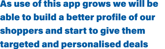 As use of this app grows we will be able to build a better profile of our shoppers and start to give them targeted an   