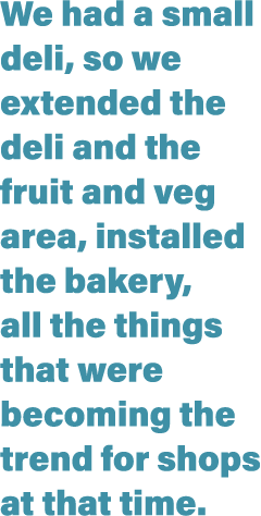 We had a small deli, so we extended the deli and the fruit and veg area, installed the bakery, all the things that we   