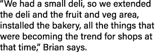  We had a small deli, so we extended the deli and the fruit and veg area, installed the bakery, all the things that w   