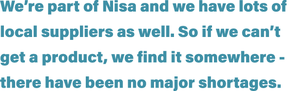 We re part of Nisa and we have lots of local suppliers as well  So if we can t get a product, we find it somewhere -    