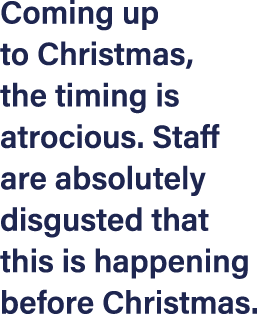 Coming up to Christmas, the timing is atrocious  Staff are absolutely disgusted that this is happening before Christmas 