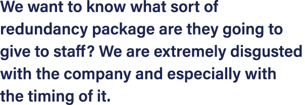 We want to know what sort of redundancy package are they going to give to staff  We are extremely disgusted with the    