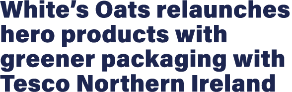White s Oats relaunches hero products with greener packaging with Tesco Northern Ireland 