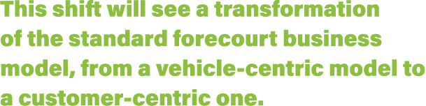 This shift will see a transformation of the standard forecourt business model, from a vehicle-centric model to a cust   