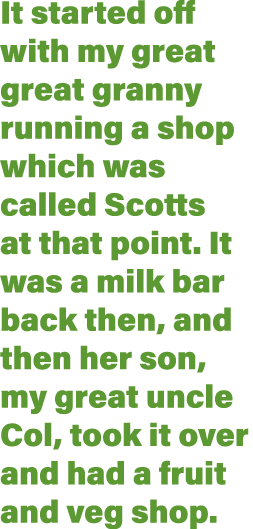 It started off with my great great granny running a shop which was called Scotts at that point  It was a milk bar bac   