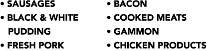   Sausages   Black & White  Pudding   Fresh Pork   Bacon   Cooked Meats   Gammon   Chicken Products