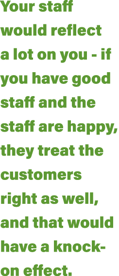 Your staff would reflect a lot on you - if you have good staff and the staff are happy, they treat the customers righ   