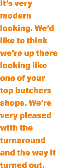 It’s very modern looking. We’d like to think we’re up there looking like one of your top butchers shops. We’re very p...