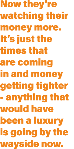 Now they’re watching their money more. It’s just the times that are coming in and money getting tighter anything that...