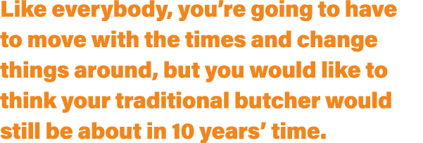 Like everybody, you’re going to have to move with the times and change things around, but you would like to think you...