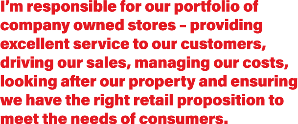 I’m responsible for our portfolio of company owned stores – providing excellent service to our customers, driving our...