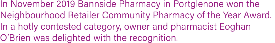 In November 2019 Bannside Pharmacy in Portglenone won the Neighbourhood Retailer Community Pharmacy of the Year Award   