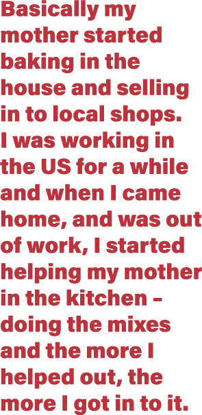 Basically my mother started baking in the house and selling in to local shops  I was working in the US for a while an   