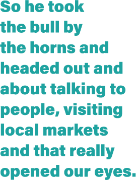 So he took the bull by the horns and headed out and about talking to people, visiting local markets and that really o   