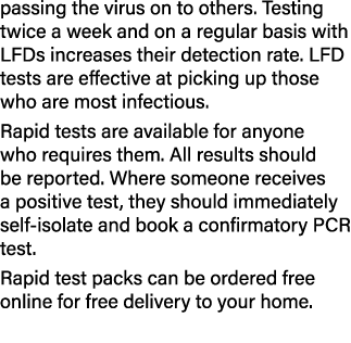 passing the virus on to others  Testing twice a week and on a regular basis with LFDs increases their detection rate    