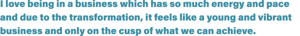 I love being in a business which has so much energy and pace and due to the transformation, it feels like a young and   