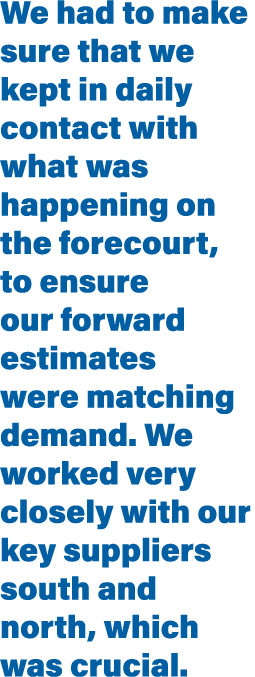 We had to make sure that we kept in daily contact with what was happening on the forecourt, to ensure our forward est   