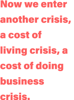Now we enter another crisis, a cost of living crisis, a cost of doing business crisis 