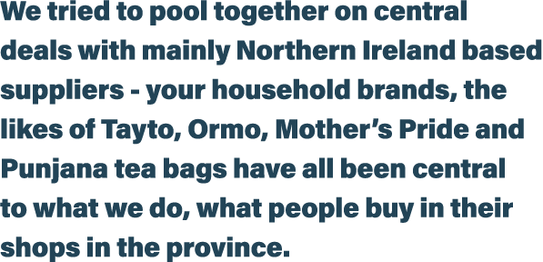 We tried to pool together on central deals with mainly Northern Ireland based suppliers - your household brands, the    