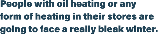 People with oil heating or any form of heating in their stores are going to face a really bleak winter 