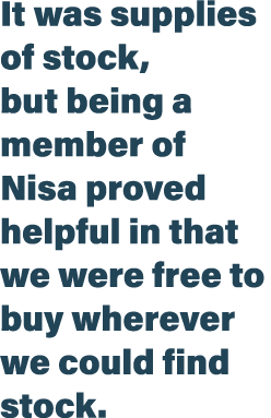 It was supplies of stock, but being a member of Nisa proved helpful in that we were free to buy wherever we could fin   