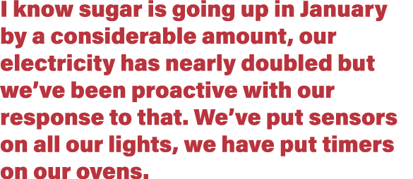 I know sugar is going up in January by a considerable amount, our electricity has nearly doubled but we ve been proac   