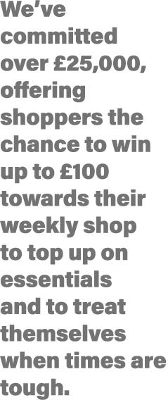 We ve committed over  25,000, offering shoppers the chance to win up to  100 towards their weekly shop to top up on e   