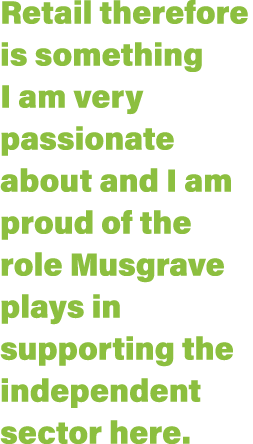 Retail therefore is something I am very passionate about and I am proud of the role Musgrave plays in supporting the    