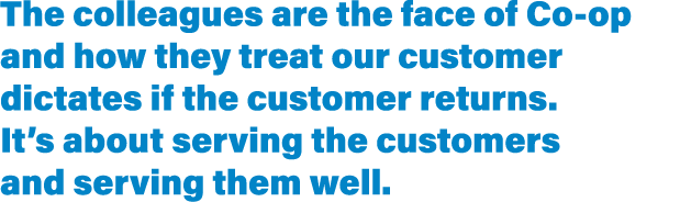 The colleagues are the face of Co-op and how they treat our customer dictates if the customer returns  It s about ser   