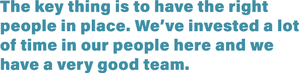 The key thing is to have the right people in place  We ve invested a lot of time in our people here and we have a ver   